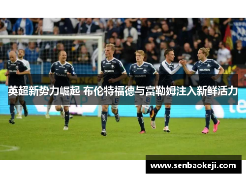 英超新势力崛起 布伦特福德与富勒姆注入新鲜活力 英超新势力崛起 布伦特福德与富勒姆注入新鲜活力